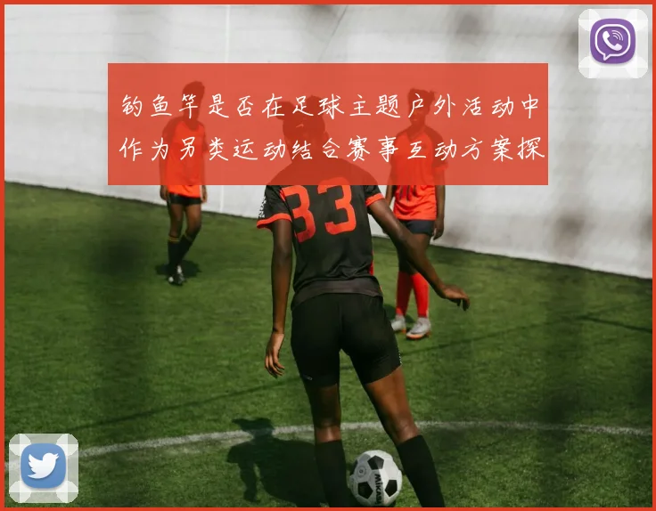 钓鱼竿是否在足球主题户外活动中作为另类运动结合赛事互动方案探讨