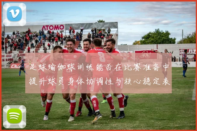 足球瑜伽球训练能否在比赛准备中提升球员身体协调性与核心稳定表现