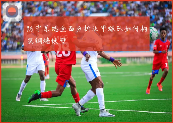 防守系统全面分析法甲球队如何构筑铜墙铁壁